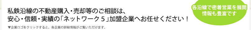 私鉄沿線の不動産購入・売却等のご相談は、安心・信頼・実績の「ネットワーク５」加盟企業へお任せください！＜各沿線で密着営業を展開情報も豊富です＞▼企業ロゴをクリックすると、各企業の詳細情報がご覧いただけます。