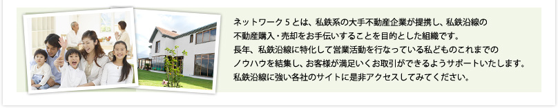 ネットワーク5とは、私鉄系の大手不動産企業が提携し、私鉄沿線の不動産購入・売却をお手伝いすることを目的とした組織です。長年、私鉄沿線に特化して営業活動を行なっている私どものこれまでのノウハウを結集し、お客様が満足いくお取引ができるようサポートいたします。私鉄沿線に強い各社のサイトに是非アクセスしてみてください。